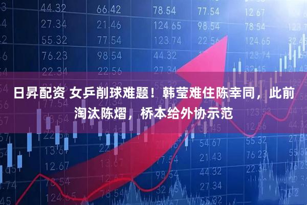 日昇配资 女乒削球难题！韩莹难住陈幸同，此前淘汰陈熠，桥本给外协示范