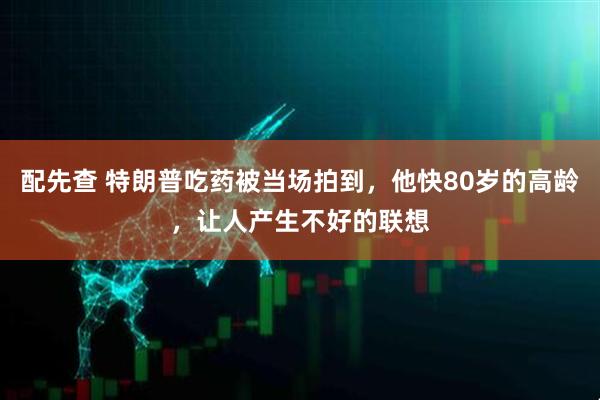 配先查 特朗普吃药被当场拍到，他快80岁的高龄，让人产生不好的联想