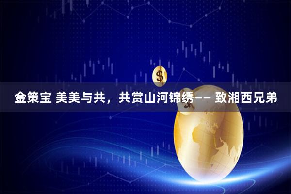 金策宝 美美与共，共赏山河锦绣—— 致湘西兄弟
