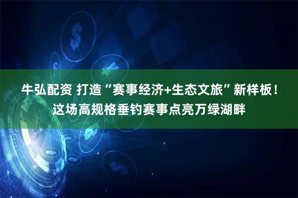 牛弘配资 打造“赛事经济+生态文旅”新样板！这场高规格垂钓赛事点亮万绿湖畔