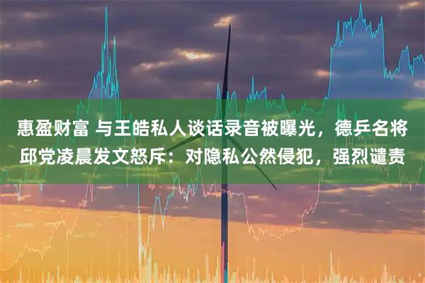 惠盈财富 与王皓私人谈话录音被曝光，德乒名将邱党凌晨发文怒斥：对隐私公然侵犯，强烈谴责