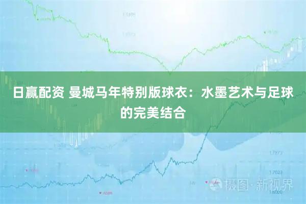 日赢配资 曼城马年特别版球衣：水墨艺术与足球的完美结合