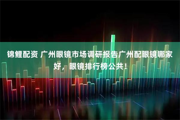 锦鲤配资 广州眼镜市场调研报告广州配眼镜哪家好，眼镜排行榜公共！