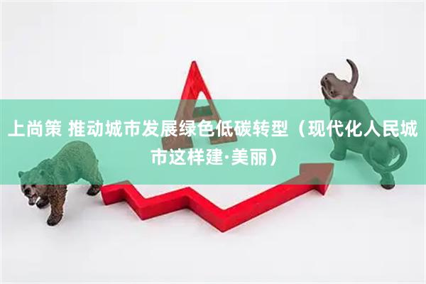 上尚策 推动城市发展绿色低碳转型（现代化人民城市这样建·美丽）