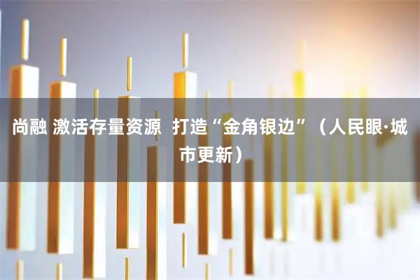 尚融 激活存量资源  打造“金角银边”（人民眼·城市更新）