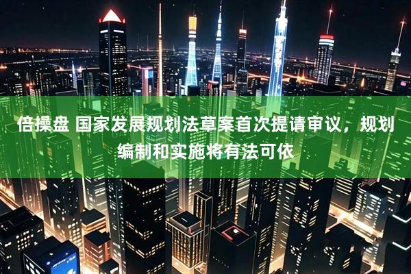 倍操盘 国家发展规划法草案首次提请审议，规划编制和实施将有法可依