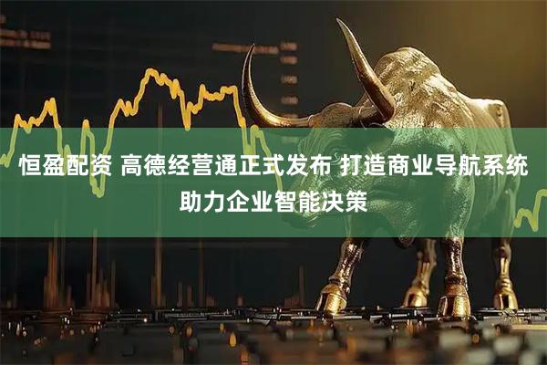 恒盈配资 高德经营通正式发布 打造商业导航系统助力企业智能决策