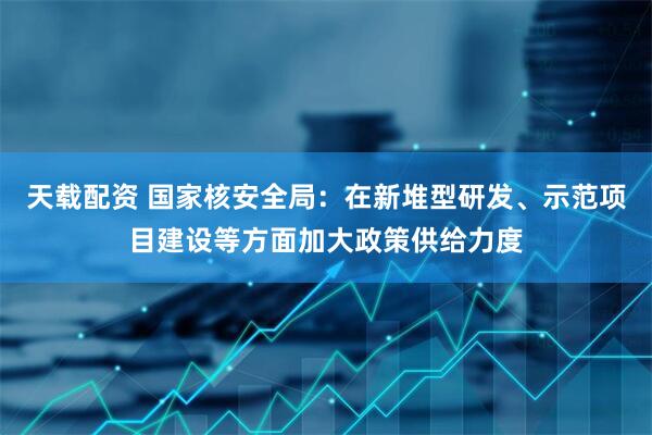天载配资 国家核安全局：在新堆型研发、示范项目建设等方面加大政策供给力度