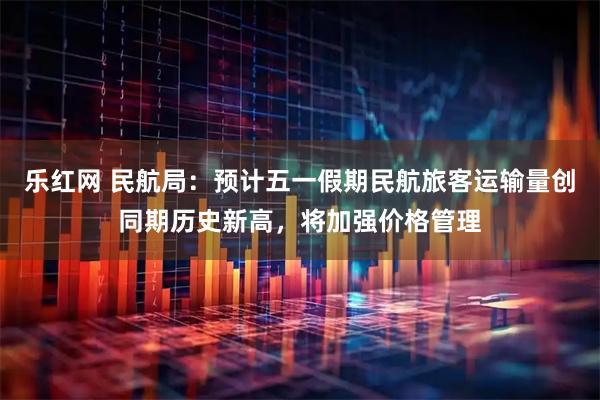 乐红网 民航局：预计五一假期民航旅客运输量创同期历史新高，将加强价格管理