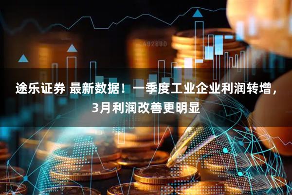 途乐证券 最新数据！一季度工业企业利润转增，3月利润改善更明显