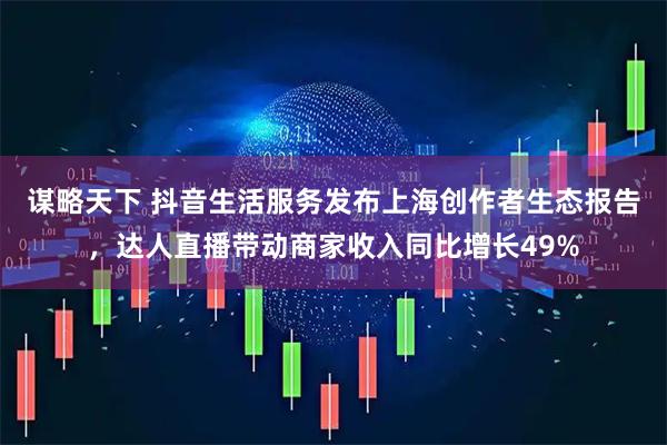 谋略天下 抖音生活服务发布上海创作者生态报告，达人直播带动商家收入同比增长49%