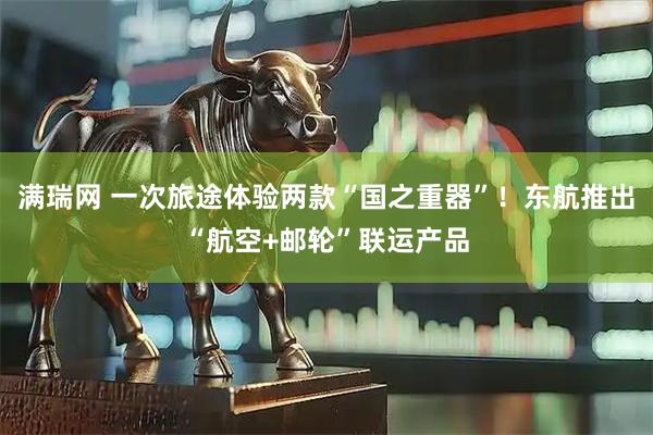满瑞网 一次旅途体验两款“国之重器”！东航推出“航空+邮轮”联运产品