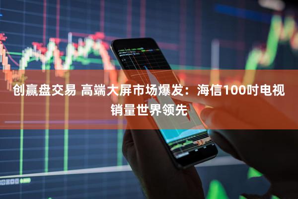 创赢盘交易 高端大屏市场爆发：海信100吋电视销量世界领先