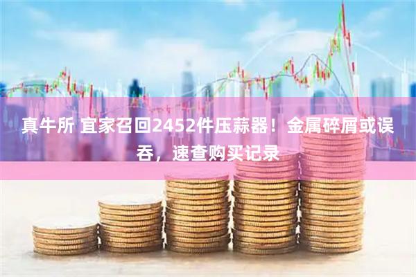 真牛所 宜家召回2452件压蒜器！金属碎屑或误吞，速查购买记录