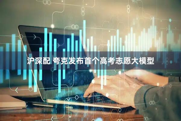 沪深配 夸克发布首个高考志愿大模型