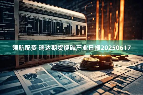领航配资 瑞达期货烧碱产业日报20250617