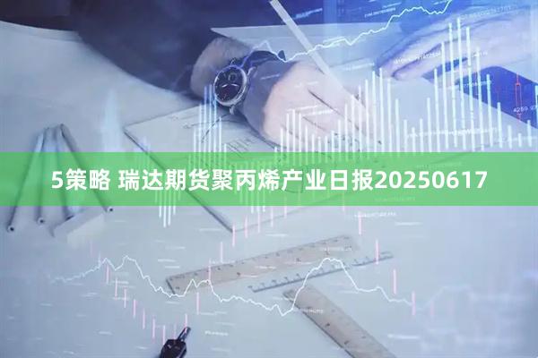 5策略 瑞达期货聚丙烯产业日报20250617