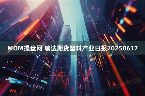 MOM操盘网 瑞达期货塑料产业日报20250617