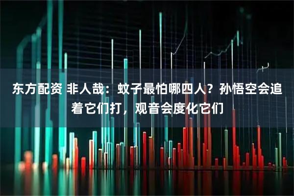 东方配资 非人哉：蚊子最怕哪四人？孙悟空会追着它们打，观音会度化它们