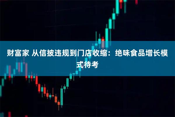 财富家 从信披违规到门店收缩：绝味食品增长模式待考