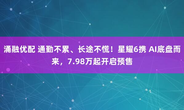 涌融优配 通勤不累、长途不慌！星耀6携 AI底盘而来，7.98万起开启预售