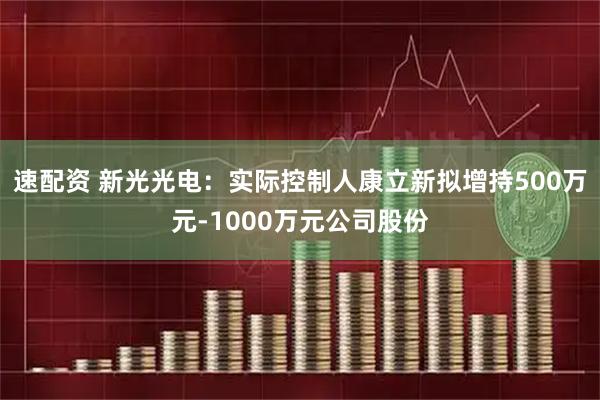 速配资 新光光电：实际控制人康立新拟增持500万元-1000万元公司股份
