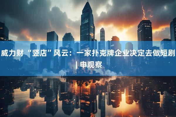 威力财 “竖店”风云：一家扑克牌企业决定去做短剧 | 申观察