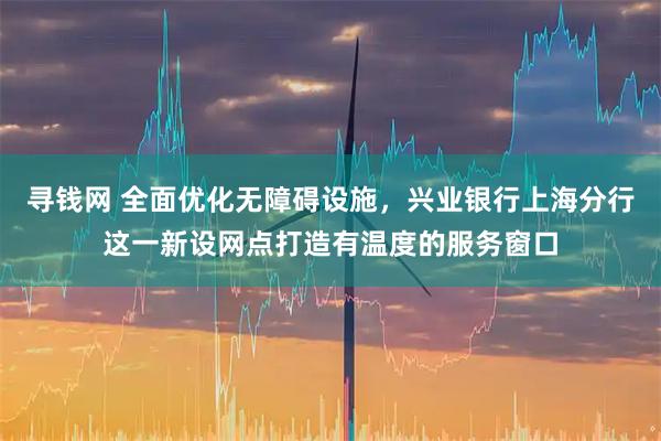 寻钱网 全面优化无障碍设施，兴业银行上海分行这一新设网点打造有温度的服务窗口