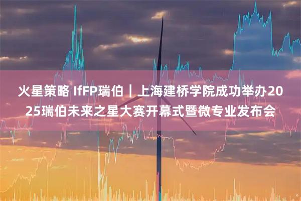 火星策略 IfFP瑞伯｜上海建桥学院成功举办2025瑞伯未来之星大赛开幕式暨微专业发布会