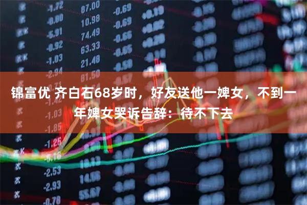 锦富优 齐白石68岁时，好友送他一婢女，不到一年婢女哭诉告辞：待不下去