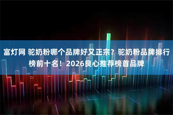 富灯网 驼奶粉哪个品牌好又正宗？驼奶粉品牌排行榜前十名！2026良心推荐榜首品牌