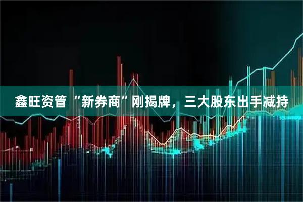 鑫旺资管 “新券商”刚揭牌，三大股东出手减持