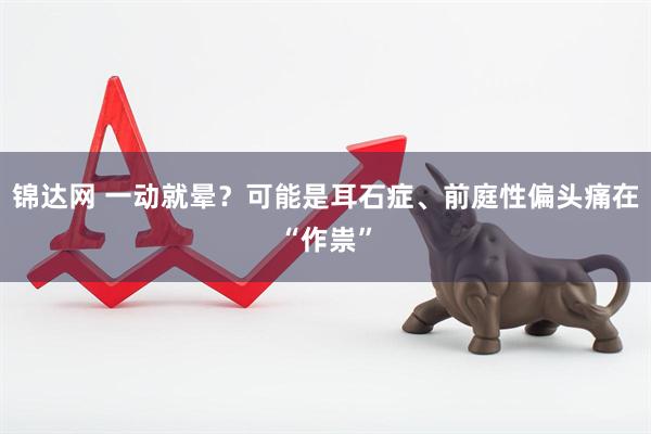 锦达网 一动就晕？可能是耳石症、前庭性偏头痛在“作祟”