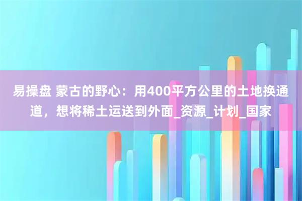 易操盘 蒙古的野心：用400平方公里的土地换通道，想将稀土运送到外面_资源_计划_国家