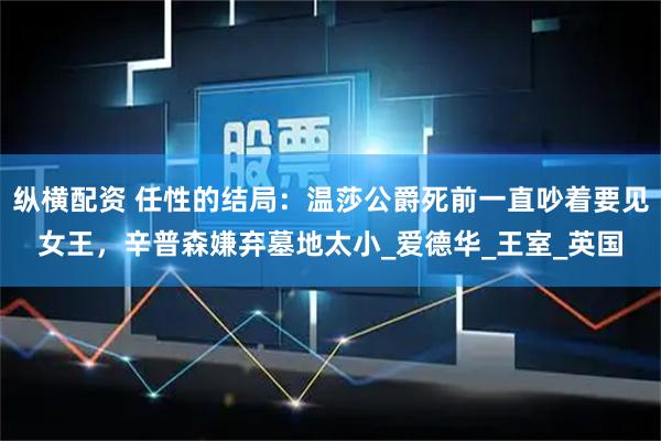 纵横配资 任性的结局：温莎公爵死前一直吵着要见女王，辛普森嫌弃墓地太小_爱德华_王室_英国
