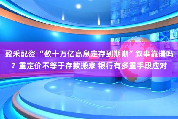 盈禾配资 “数十万亿高息定存到期潮”叙事靠谱吗？重定价不等于存款搬家 银行有多重手段应对